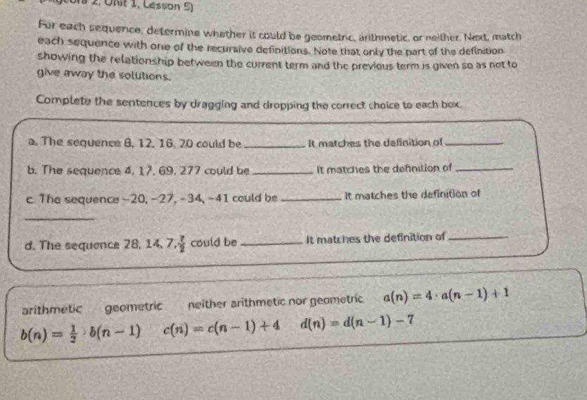 on 2, Unit 1, Lesson 5)
For each sequence, determine whether it could be geometric, arithmetic, or neither. Next, match
each sequence with one of the recursive defipitions. Note that only the part of the definition
showing the relationship between the current term and the previous term is given so as not to
give away the solutions.
Complete the sentences by dragging and dropping the correct choice to each box.
a. The sequence 8, 12. 16. 20 could be_ It matches the definition of_
b. The sequence 4, 17, 69, 277 could be _It matches the defniion of_
c The sequence -20, −27, -34, −41 could be_ It matches the definition of
_
d. The sequence 28, 14, 7 . 7/2  could be _It matches the definition of_
arithmetic geometric neither arithmetic nor geometric a(n)=4· a(n-1)+1
b(n)= 1/2 · b(n-1) c(n)=c(n-1)+4 d(n)=d(n-1)-7