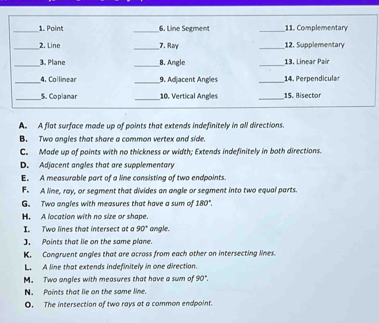 A. A flat surface made up of points that extends indefinitely in all directions.
B. Two angles that share a common vertex and side.
C. Made up of points with no thickness or width; Extends indefinitely in both directions.
D. Adjacent angles that are supplementary
E. A measurable part of a line consisting of two endpoints.
F. A line, ray, or segment that divides an angle or segment into two equal parts.
G. Two angles with measures that have a sum of 180°.
H. A location with no size or shape.
I. Two lines that intersect at a 90° angle.
J. Points that lie on the same plane.
K. Congruent angles that are across from each other on intersecting lines.
L. A line that extends indefinitely in one direction.
M. Two angles with measures that have a sum of 90°.
N. Points that lie on the same line.
O. The intersection of two rays at a common endpoint.