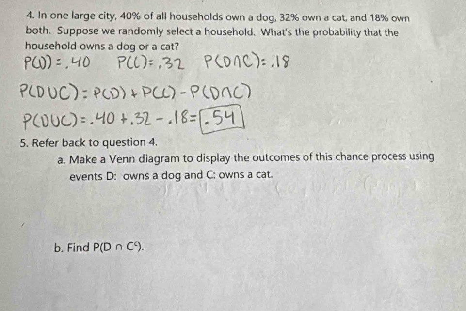 In one large city, 40% of all households own a dog, 32% own a cat, and 18% own 
both. Suppose we randomly select a household. What's the probability that the 
household owns a dog or a cat? 
5. Refer back to question 4. 
a. Make a Venn diagram to display the outcomes of this chance process using 
events D: owns a dog and C: owns a cat. 
b. Find P(D∩ C°).