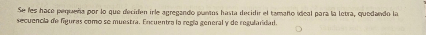 Se les hace pequeña por lo que deciden irle agregando puntos hasta decidir el tamaño ideal para la letra, quedando la 
secuencia de figuras como se muestra. Encuentra la regla general y de regularidad.