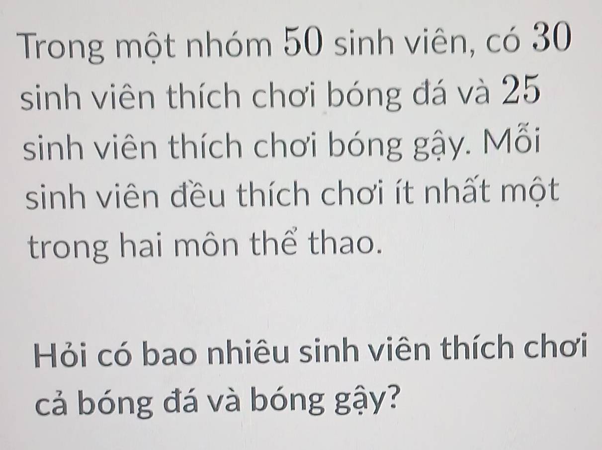 Trong một nhóm 50 sinh viên, có 30
sinh viên thích chơi bóng đá và 25
sinh viên thích chơi bóng gậy. Mỗi 
sinh viên đều thích chơi ít nhất một 
trong hai môn thể thao. 
Hỏi có bao nhiêu sinh viên thích chơi 
cả bóng đá và bóng gậy?