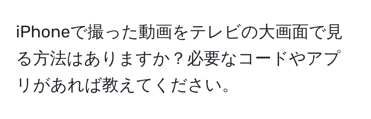 iPhoneで撮った動画をテレビの大画面で見る方法はありますか？必要なコードやアプリがあれば教えてください。