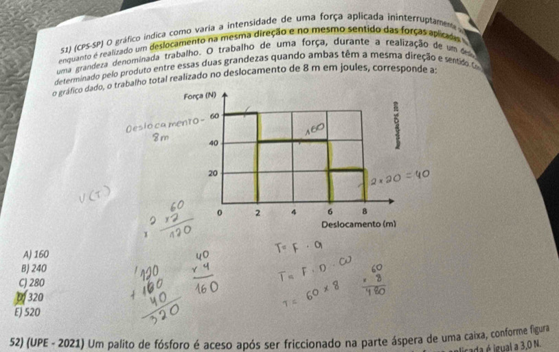 (CPS-SP) O gráfico indica como varia a intensidade de uma força aplicada ininterruptamene 
enquanto é realizado um deslocamento na mesma direção e no mesmo sentido das forças aplicadas
uma grandeza denominada trabalho. O trabalho de uma força, durante a realização de um des
determinado pelo produto entre essas duas grandezas quando ambas têm a mesma direção e sentido 
o gráfico dado, o trabalho total realizado no deslocamento de 8 m em joules, corresponde a;
Força (N)
17.0 - 60
40
20
0 2 4 6 8
Deslocamento (m)
x
A) 160
B) 240
C) 280
320
E) 520
52) (UPE - 2021) Um palito de fósforo é aceso após ser friccionado na parte áspera de uma caixa, conforme figura
licada é igual a 3,0 N.