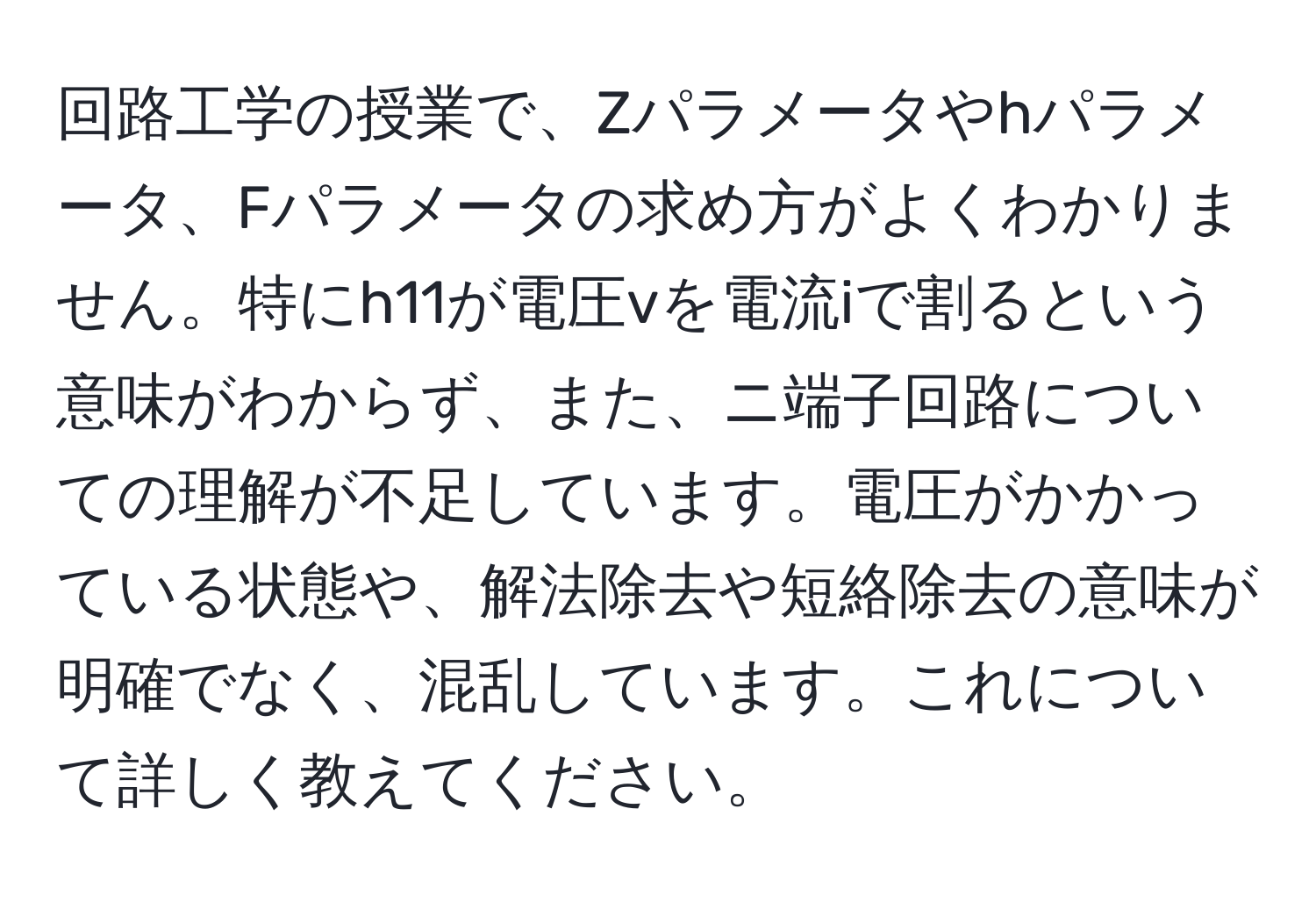 回路工学の授業で、Zパラメータやhパラメータ、Fパラメータの求め方がよくわかりません。特にh11が電圧vを電流iで割るという意味がわからず、また、ニ端子回路についての理解が不足しています。電圧がかかっている状態や、解法除去や短絡除去の意味が明確でなく、混乱しています。これについて詳しく教えてください。