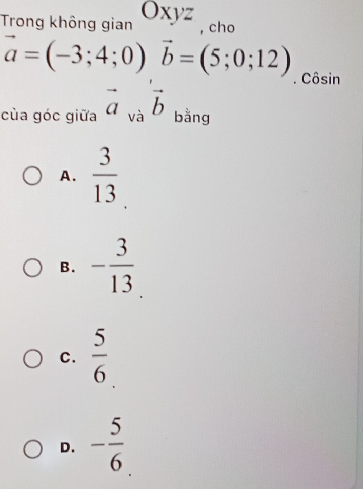 Trong không gian Oxyz , cho
vector a=(-3;4;0) vector b=(5;0;12). Côsin
cùa góc giữa vector a_va vector b bằng
A.  3/13 
B. - 3/13 
C.  5/6 
D. - 5/6 