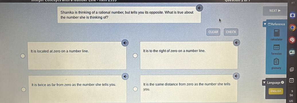 #1
Shanika is thinking of a rational number, but tells you its opposite. What is true about
nEXT》
the number she is thinking of?
▼□Reference
CLEAR CHECK
calculator
(1)
It is located at zero on a number line. It is to the right of zero on a number line. formulas
glossary
It is twice as far from zero as the number she tells you. It is the same distance from zero as the number she tells Language 0
you. ENGLISH 9
56
US