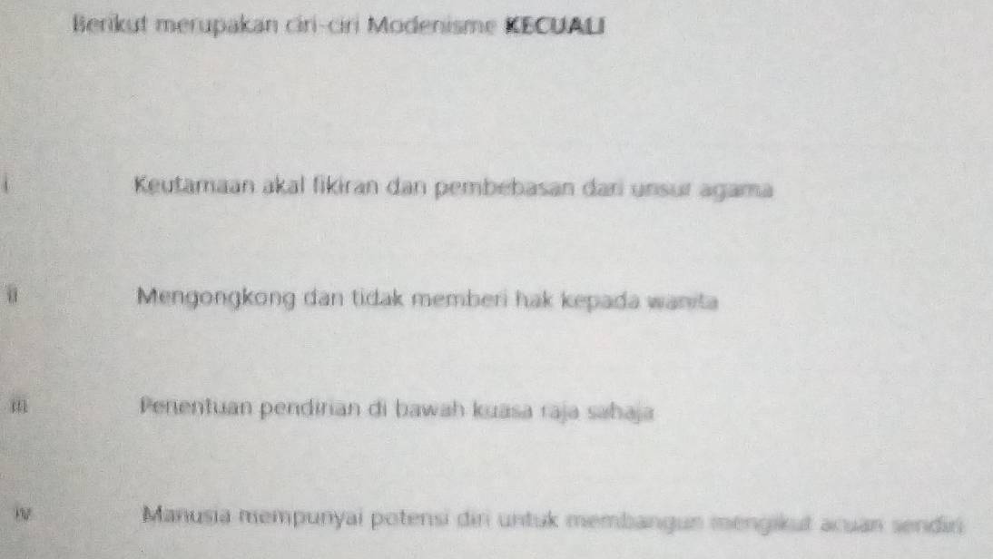 Berikut merupakan ciri-ciri Modenisme KECUALI
Keutamaan akal fikiran dan pembebasan dari unsur agama
Mengongkong dan tidak memberi hak kepada wanita
m Perentuan pendirian di bawah kuasa raja sahaja
Manusia mempunyai potensi diri untuk membangun mengikut acuan sendin