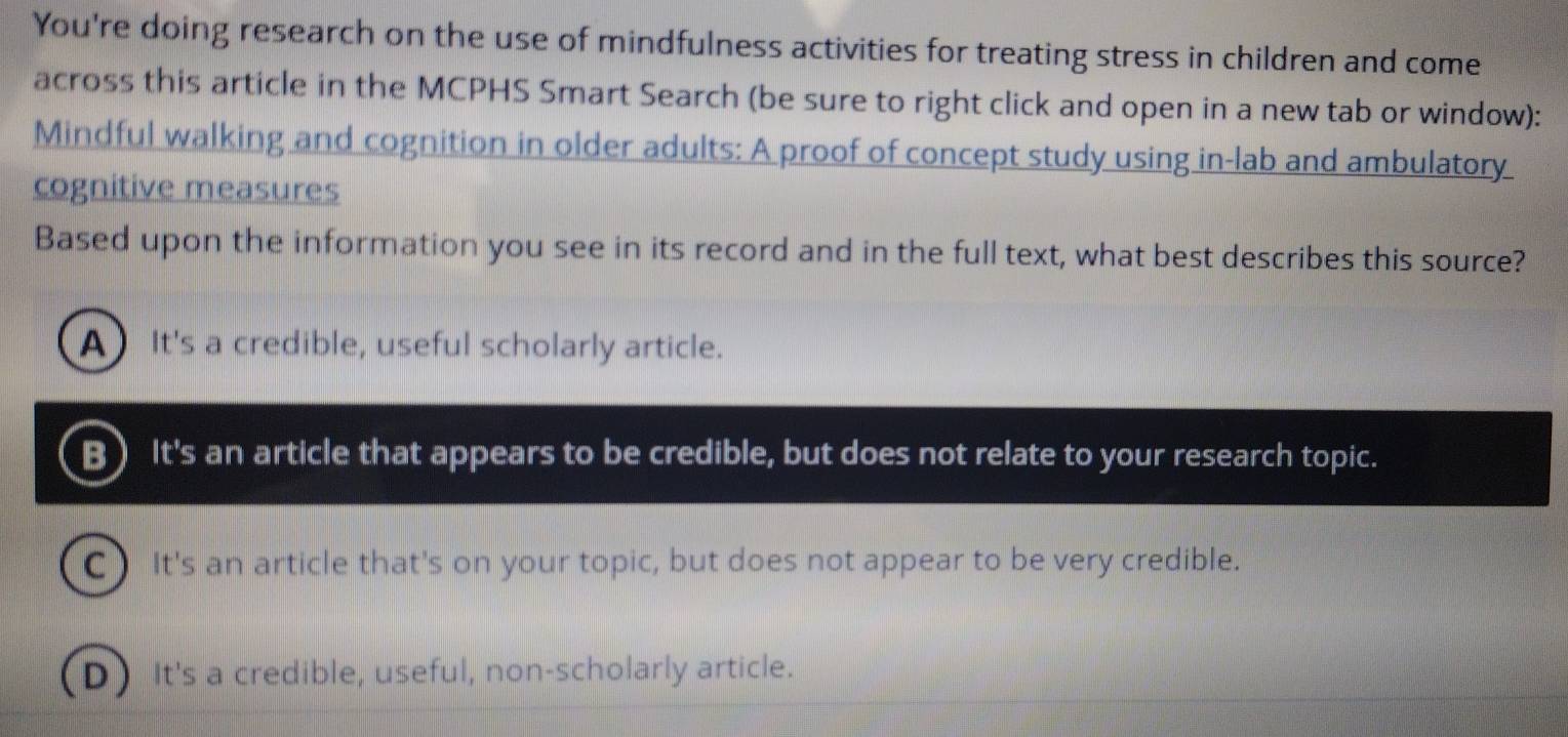 You're doing research on the use of mindfulness activities for treating stress in children and come
across this article in the MCPHS Smart Search (be sure to right click and open in a new tab or window):
Mindful walking and cognition in older adults: A proof of concept study using in-lab and ambulatory
cognitive measures
Based upon the information you see in its record and in the full text, what best describes this source?
A It's a credible, useful scholarly article.
B) It's an article that appears to be credible, but does not relate to your research topic.
C) It's an article that's on your topic, but does not appear to be very credible.
D) It's a credible, useful, non-scholarly article.