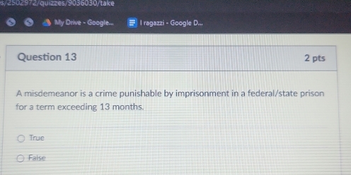 s/ 2502972/quizzes/9036030/take
My Drive - Google... l ragazzi - Google D...
Question 13 2 pts
A misdemeanor is a crime punishable by imprisonment in a federal/state prison
for a term exceeding 13 months.
True
False