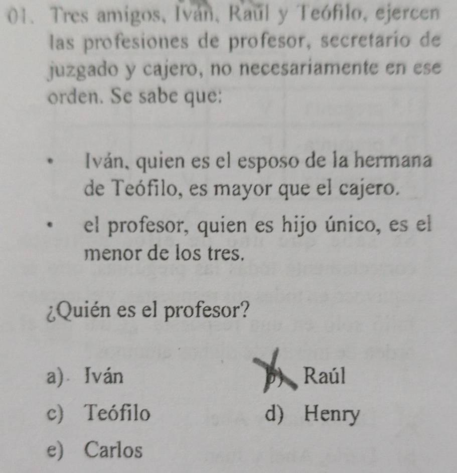 Tres amigos, Iván, Raúl y Teófilo, ejercen
las profesiones de profesor, secretarío de
juzgado y cajero, no necesariamente en ese
orden. Se sabe que:
Iván, quien es el esposo de la hermana
de Teófilo, es mayor que el cajero.
el profesor, quien es hijo único, es el
menor de los tres.
¿Quién es el profesor?
a) Iván Raúl
c) Teófilo d) Henry
e) Carlos