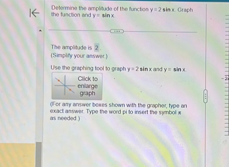 Determine the amplitude of the function y=2sin x Graph 
the function and y=sin x. 
The amplitude is 2. 
(Simplify your answer.) 
Use the graphing tool to graph y=2sin x and y=sin x. 
Click to - 2
enlarge 
graph 
(For any answer boxes shown with the grapher, type an 
exact answer. Type the word pi to insert the symbol π
as needed.)