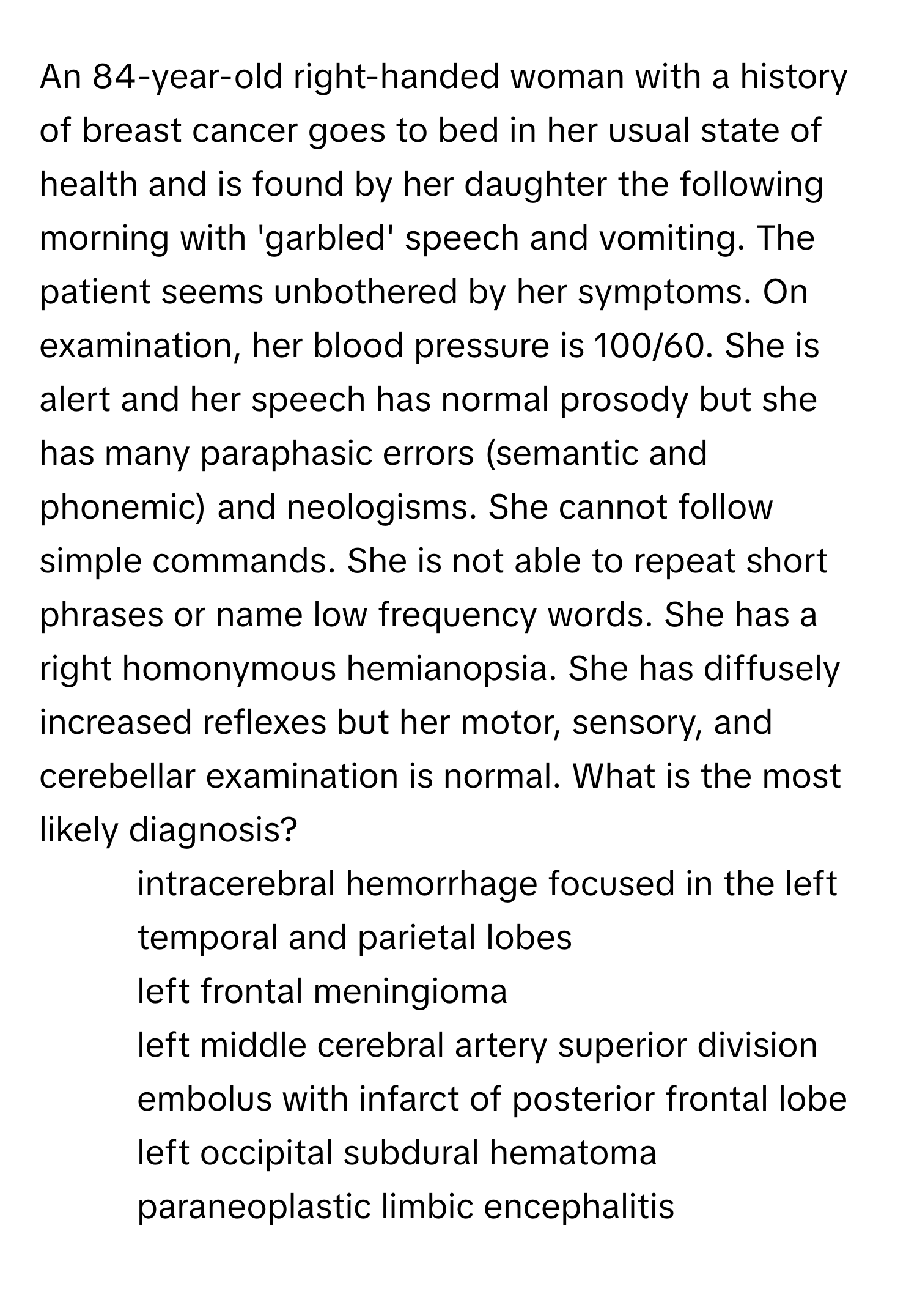 An 84-year-old right-handed woman with a history of breast cancer goes to bed in her usual state of health and is found by her daughter the following morning with 'garbled' speech and vomiting. The patient seems unbothered by her symptoms. On examination, her blood pressure is 100/60. She is alert and her speech has normal prosody but she has many paraphasic errors (semantic and phonemic) and neologisms. She cannot follow simple commands. She is not able to repeat short phrases or name low frequency words. She has a right homonymous hemianopsia. She has diffusely increased reflexes but her motor, sensory, and cerebellar examination is normal. What is the most likely diagnosis?

1) intracerebral hemorrhage focused in the left temporal and parietal lobes 
2) left frontal meningioma 
3) left middle cerebral artery superior division embolus with infarct of posterior frontal lobe 
4) left occipital subdural hematoma 
5) paraneoplastic limbic encephalitis