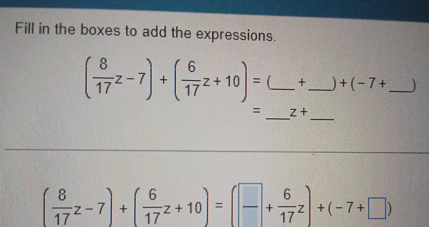 Fill in the boxes to add the expressions.
( 8/17 z-7)+( 6/17 z+10)= (_  +_   +(-7+ _  
__ 
= z+
( 8/17 z-7)+( 6/17 z+10)=( □ /□  + 6/17 z)+(-7+□ )