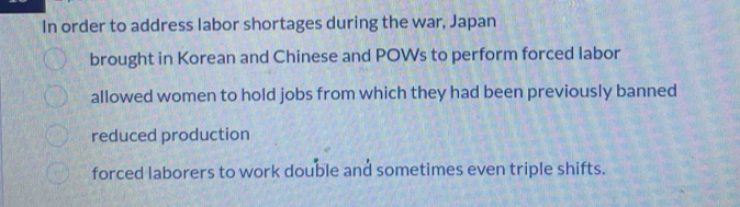 In order to address labor shortages during the war, Japan
brought in Korean and Chinese and POWs to perform forced labor
allowed women to hold jobs from which they had been previously banned
reduced production
forced laborers to work double and sometimes even triple shifts.