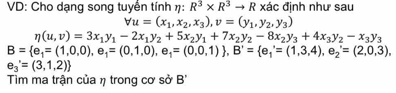 VD: Cho dạng song tuyến tính eta :R^3* R^3to R xác định như sau
forall u=(x_1,x_2,x_3), v=(y_1,y_2,y_3)
eta (u,v)=3x_1y_1-2x_1y_2+5x_2y_1+7x_2y_2-8x_2y_3+4x_3y_2-x_3y_3
B= e_1=(1,0,0),e_1=(0,1,0),e_1=(0,0,1) , B'= e_1'=(1,3,4),e_2'=(2,0,3),
e_3'=(3,1,2)
Tìm ma trận của η trong cơ sở B'