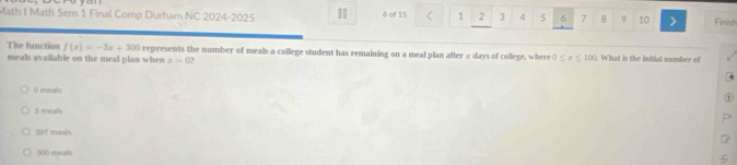 Math I Math Sem 1 Final Comp Durham NC 2024-2025 11 6 of 15 1 2 3 4 5 6 7 8 9 10 Finish
The function f(x)=-3x+300 represents the number of meals a college student has remaining on a meal plan after π days of college, where 0≤ x≤ 100. What is the initial number of
meals available on the meal plan when r=0
( meals
3 meals
297 meahs
300 meals