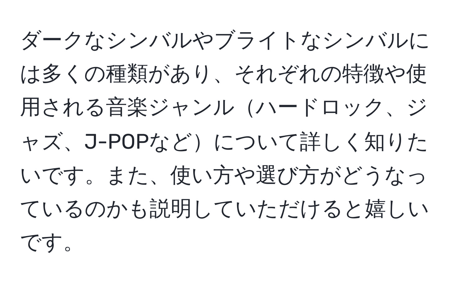 ダークなシンバルやブライトなシンバルには多くの種類があり、それぞれの特徴や使用される音楽ジャンルハードロック、ジャズ、J-POPなどについて詳しく知りたいです。また、使い方や選び方がどうなっているのかも説明していただけると嬉しいです。