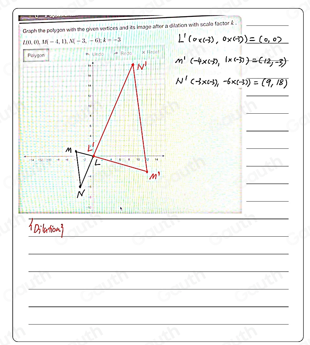 Graph the polygon with the given vertices and its image after a dilation with scale factor k._
L(0,0), M(-4,1), N(-3,-6); k=-3