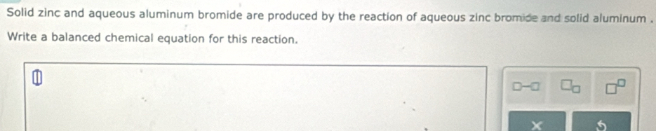 Solid zinc and aqueous aluminum bromide are produced by the reaction of aqueous zinc bromide and solid aluminum . 
Write a balanced chemical equation for this reaction. 
X 5