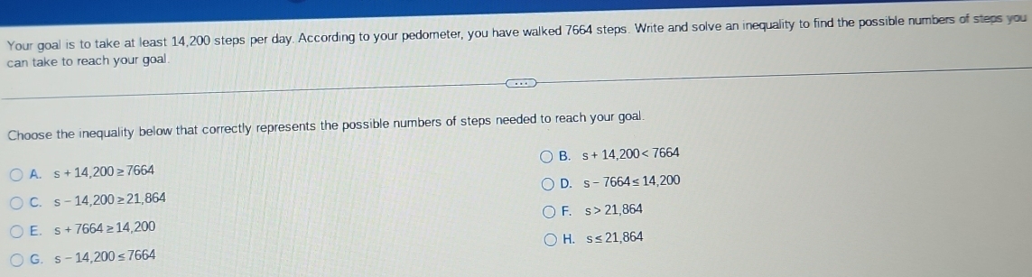 Your goal is to take at least 14,200 steps per day. According to your pedometer, you have walked 7664 steps. Write and solve an inequality to find the possible numbers of steps you
can take to reach your goal .
Choose the inequality below that correctly represents the possible numbers of steps needed to reach your goal.
B. s+14,200<7664</tex>
A. s+14,200≥ 7664
D. s-7664≤ 14,200
C. s-14,200≥ 21,864
F. s>21,864
E. s+7664≥ 14,200
H. s≤ 21,864
G. s-14,200≤ 7664