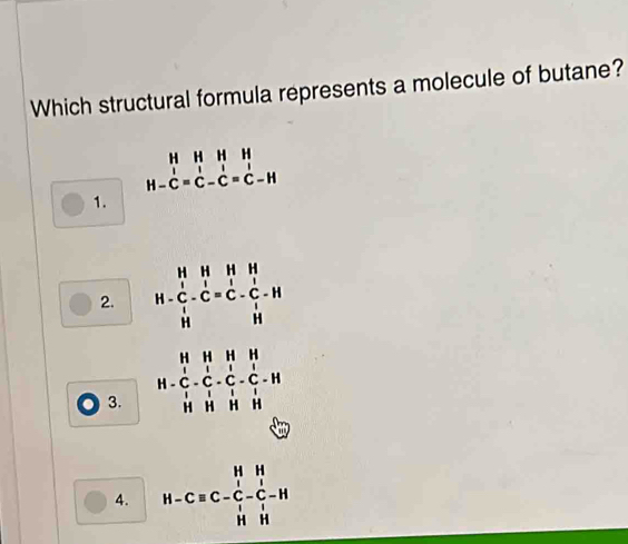 Which structural formula represents a molecule of butane?
beginarrayr HHHH H-C=C-C=C-Hendarray
1.
2. H-beginarrayr H&H&H C&C=^_1^1-Cendarray -beginarrayr H Cendarray -beginarrayr H H Hendarray
3. H=frac (_1)^H_C-C_l^H-C_l^H-C_l^l-C_l^l-H
A. H-Cequiv C-C-C-C-H