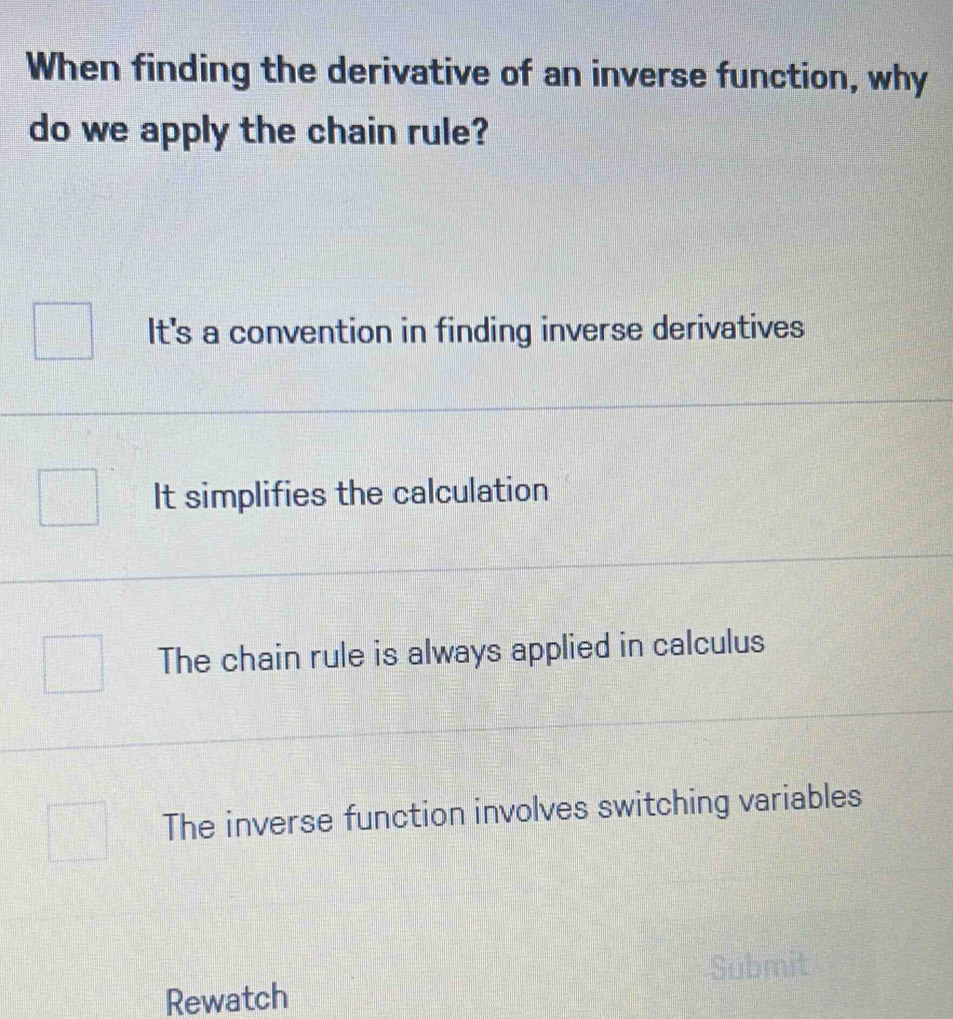 When finding the derivative of an inverse function, why
do we apply the chain rule?
It's a convention in finding inverse derivatives
It simplifies the calculation
The chain rule is always applied in calculus
The inverse function involves switching variables
Submit
Rewatch