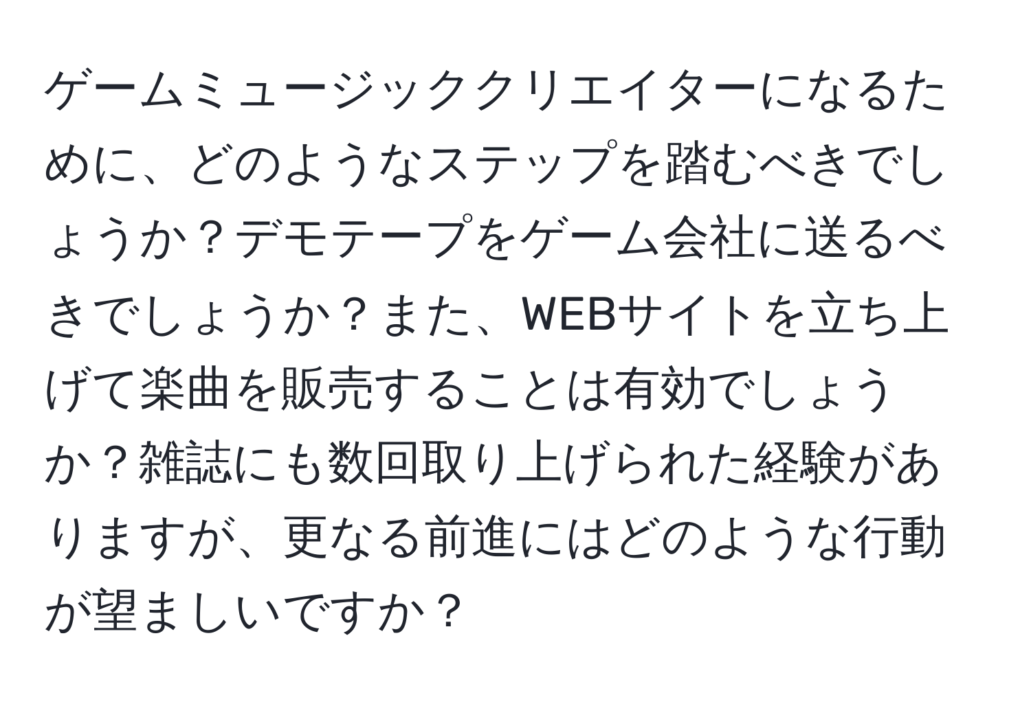 ゲームミュージッククリエイターになるために、どのようなステップを踏むべきでしょうか？デモテープをゲーム会社に送るべきでしょうか？また、WEBサイトを立ち上げて楽曲を販売することは有効でしょうか？雑誌にも数回取り上げられた経験がありますが、更なる前進にはどのような行動が望ましいですか？