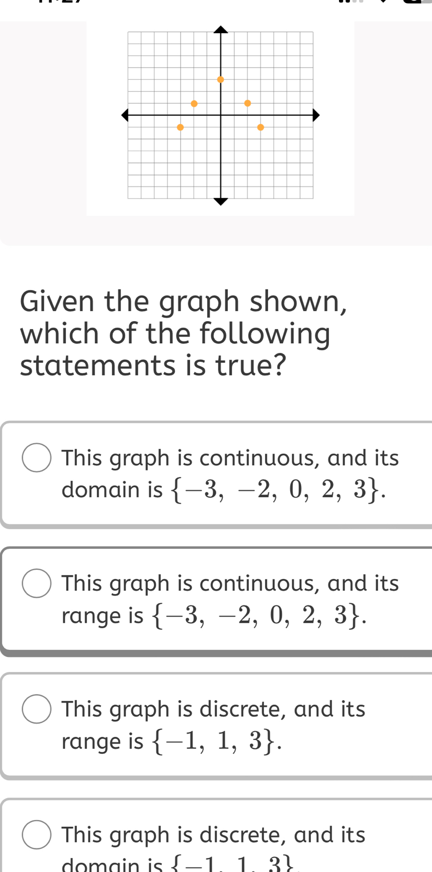 Given the graph shown,
which of the following
statements is true?
This graph is continuous, and its
domain is  -3,-2,0,2,3.
This graph is continuous, and its
range is  -3,-2,0,2,3.
This graph is discrete, and its
range is  -1,1,3.
This graph is discrete, and its
domain is  _ 113