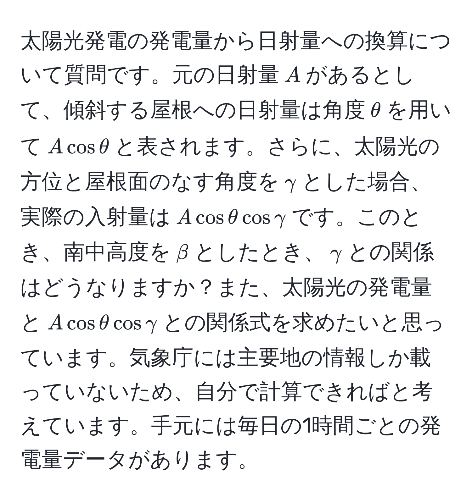 太陽光発電の発電量から日射量への換算について質問です。元の日射量$A$があるとして、傾斜する屋根への日射量は角度$θ$を用いて$A cos θ$と表されます。さらに、太陽光の方位と屋根面のなす角度を$gamma$とした場合、実際の入射量は$A cos θ cos gamma$です。このとき、南中高度を$beta$としたとき、$gamma$との関係はどうなりますか？また、太陽光の発電量と$A cos θ cos gamma$との関係式を求めたいと思っています。気象庁には主要地の情報しか載っていないため、自分で計算できればと考えています。手元には毎日の1時間ごとの発電量データがあります。