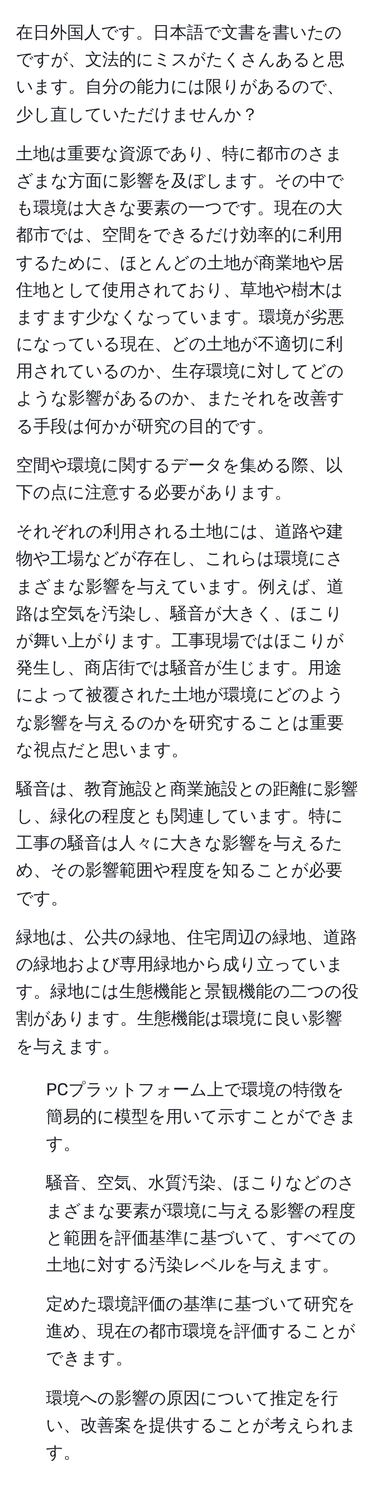 在日外国人です。日本語で文書を書いたのですが、文法的にミスがたくさんあると思います。自分の能力には限りがあるので、少し直していただけませんか？

土地は重要な資源であり、特に都市のさまざまな方面に影響を及ぼします。その中でも環境は大きな要素の一つです。現在の大都市では、空間をできるだけ効率的に利用するために、ほとんどの土地が商業地や居住地として使用されており、草地や樹木はますます少なくなっています。環境が劣悪になっている現在、どの土地が不適切に利用されているのか、生存環境に対してどのような影響があるのか、またそれを改善する手段は何かが研究の目的です。

空間や環境に関するデータを集める際、以下の点に注意する必要があります。

それぞれの利用される土地には、道路や建物や工場などが存在し、これらは環境にさまざまな影響を与えています。例えば、道路は空気を汚染し、騒音が大きく、ほこりが舞い上がります。工事現場ではほこりが発生し、商店街では騒音が生じます。用途によって被覆された土地が環境にどのような影響を与えるのかを研究することは重要な視点だと思います。

騒音は、教育施設と商業施設との距離に影響し、緑化の程度とも関連しています。特に工事の騒音は人々に大きな影響を与えるため、その影響範囲や程度を知ることが必要です。

緑地は、公共の緑地、住宅周辺の緑地、道路の緑地および専用緑地から成り立っています。緑地には生態機能と景観機能の二つの役割があります。生態機能は環境に良い影響を与えます。

1. PCプラットフォーム上で環境の特徴を簡易的に模型を用いて示すことができます。

2. 騒音、空気、水質汚染、ほこりなどのさまざまな要素が環境に与える影響の程度と範囲を評価基準に基づいて、すべての土地に対する汚染レベルを与えます。

3. 定めた環境評価の基準に基づいて研究を進め、現在の都市環境を評価することができます。

4. 環境への影響の原因について推定を行い、改善案を提供することが考えられます。