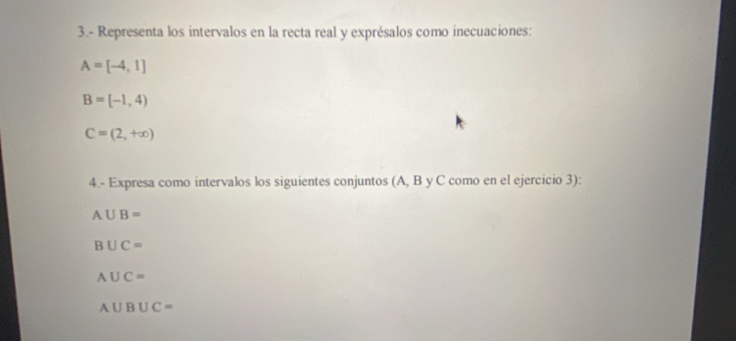 3.- Representa los intervalos en la recta real y exprésalos como inecuaciones:
A=[-4,1]
B=[-1,4)
C=(2,+∈fty )
4.- Expresa como intervalos los siguientes conjuntos (A, B y C como en el ejercicio 3):
A∪ B=
B∪ C=
A∪ C=
A∪ B∪ C=