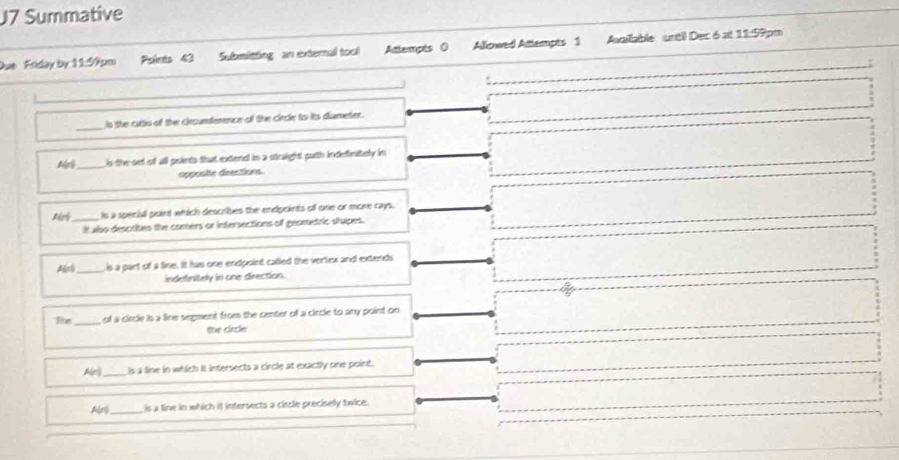 J7 Summative
Due Fiday by 11:99pm Psints 43 Submitting an external tool Attempts 0 Allowed Attempts 1 Axaillable urtil Dec 6 at 11:99pm
_
s the rattio of the circunfemence of the cirde to its diameter.
M _is the set of all poients that extend in a straight purth indefinitely im
opposite directions
Aoy_ Is a special point which describes the endpoints off one or more rays.
It also desctibes the comers or intersections of geometric shupes.
_is a part of a fine. It has one endpoint called the vertex and extends
indefnitely in one direction.
_ of a circle is a line segment from the center of a circle to any point on 
the circle
Ae_ Is a line in which it intersects a circle at exactly one point.
Ar _ is a line in which it intersects a cincle precisely twice.