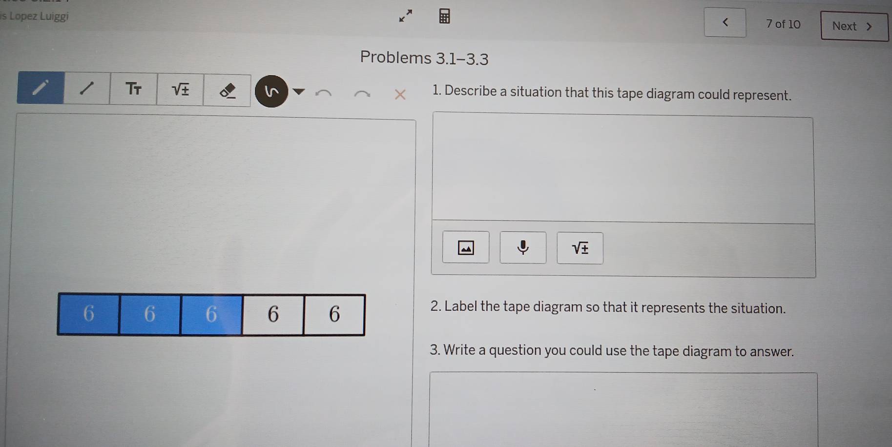 is Lopez Luiggi < 7 of 10 Next > 
Problems 3.1-3.3 
I Tr sqrt(± ) 1. Describe a situation that this tape diagram could represent.
sqrt(± )
2. Label the tape diagram so that it represents the situation. 
3. Write a question you could use the tape diagram to answer.