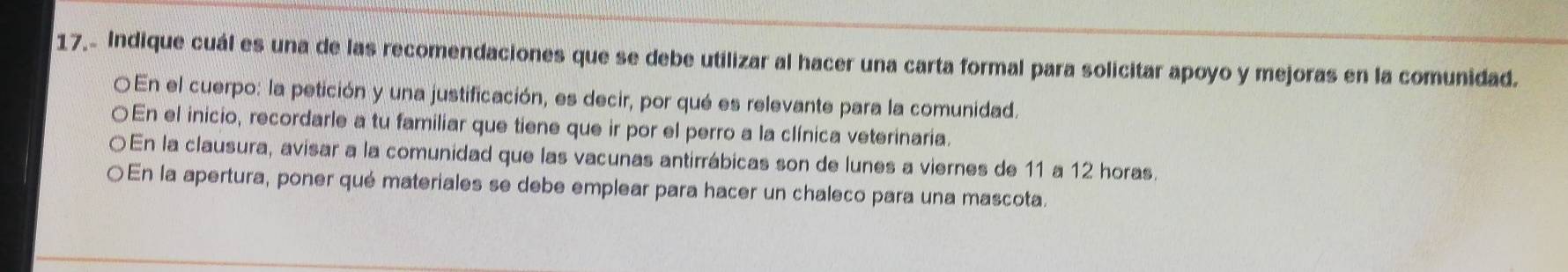 17.- Indique cuál es una de las recomendaciones que se debe utilizar al hacer una carta formal para solicitar apoyo y mejoras en la comunidad. 
En el cuerpo: la petición y una justificación, es decir, por qué es relevante para la comunidad. 
En el inicio, recordarle a tu familiar que tiene que ir por el perro a la clínica veterinaria. 
En la clausura, avisar a la comunidad que las vacunas antirrábicas son de lunes a viernes de 11 a 12 horas. 
En la apertura, poner qué materiales se debe emplear para hacer un chaleco para una mascota.