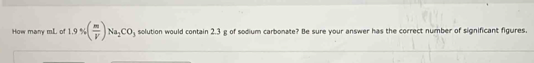 How many mL of 1.9% ( m/V )Na_2CO_3 solution would contain 2.3 g of sodium carbonate? Be sure your answer has the correct number of significant figures.