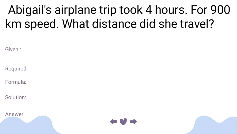 Abigail's airplane trip took 4 hours. For 900
km speed. What distance did she travel? 
Given : 
Required: 
Formula: 
Solution: 
Answer: