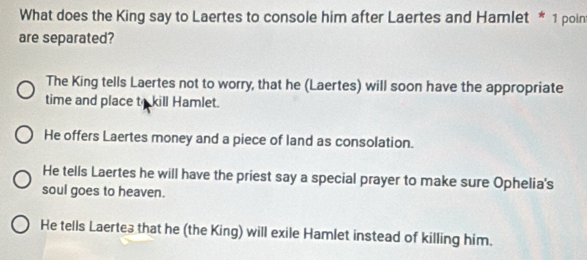 What does the King say to Laertes to console him after Laertes and Hamlet * 1 poin
are separated?
The King tells Laertes not to worry, that he (Laertes) will soon have the appropriate
time and place to kill Hamlet.
He offers Laertes money and a piece of land as consolation.
He tells Laertes he will have the priest say a special prayer to make sure Ophelia's
soul goes to heaven.
He tells Laertes that he (the King) will exile Hamlet instead of killing him.