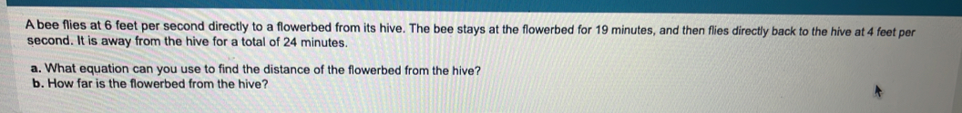 A bee flies at 6 feet per second directly to a flowerbed from its hive. The bee stays at the flowerbed for 19 minutes, and then flies directly back to the hive at 4 feet per
second. It is away from the hive for a total of 24 minutes
a. What equation can you use to find the distance of the flowerbed from the hive? 
b. How far is the flowerbed from the hive?