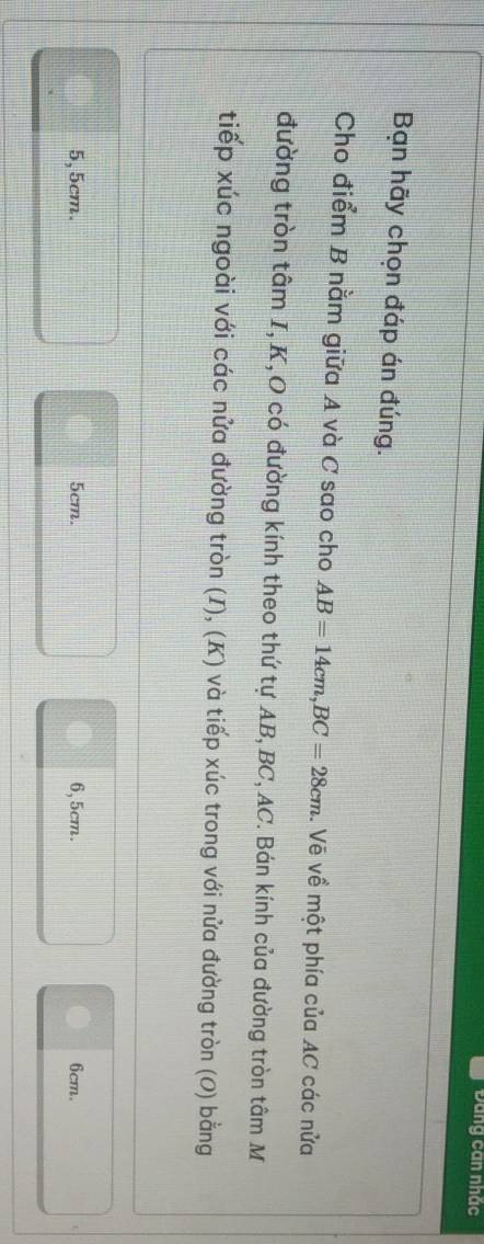ĐDang can nhắc
Bạn hãy chọn đáp án đúng.
Cho điểm B nằm giữa A và C sao cho AB=14cm, BC=28cm Vẽ về một phía của AC các nửa
đường tròn tâm I, K,O có đường kính theo thứ tự AB, BC, AC. Bán kính của đường tròn tâm M
tiếp xúc ngoài với các nửa đường tròn (I), (K) và tiếp xúc trong với nửa đường tròn (0) bằng
5, 5cm. 5cm. 6, 5cm. 6cm.