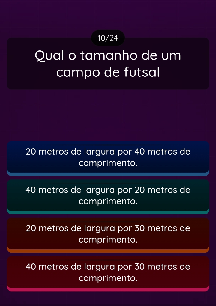 10/24
Qual o tamanho de um
campo de futsal
20 metros de largura por 40 metros de
comprimento.
40 metros de largura por 20 metros de
comprimento.
20 metros de largura por 30 metros de
comprimento.
40 metros de largura por 30 metros de
comprimento.