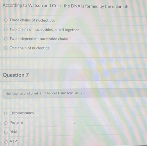 According to Watson and Crick, the DNA is formed by the union of:
Three chains of nucleotides
Two chains of nucleotides joined together
Two independent nucleotide chains
One chain of nucleotide
Question 7
The DNA was stored in the cell nucleus as ...
Chromosomes
Proteins
RNA
ATP