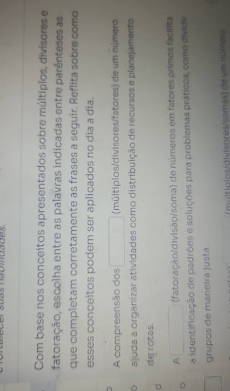 maomdades.
Com base nos conceitos apresentados sobre múltiplos, divisores e
fatoração, escolha entre as palavras indicadas entre parênteses as
que completam corretamente as frases a seguir. Reflita sobre como
esses conceitos podem ser aplicados no dia a dia.
A compreensão dos (múltiplos/divisores/fatores) de um número
。 ajuda a organizar atividades como distribuição de recursos e planejamento
de rotas.
A
(fatoração/divisão/soma) de números em fatores primos facilita
a identificação de padrões e soluções para problemas práticos, como dividir
grupos de maneira justa.
(múltiplos/divisores/somas) de um número