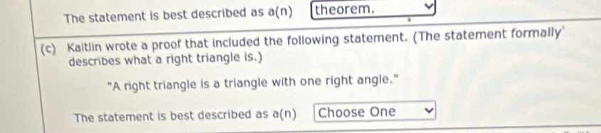 The statement is best described as a(n) theorem. 
(c) Kaitlin wrote a proof that included the following statement. (The statement formally 
describes what a right triangle is.) 
"A right triangle is a triangle with one right angle." 
The statement is best described as a(n) Choose One