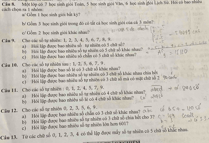 Một lớp có 7 học sinh giỏi Toán, 5 học sinh giỏi Văn, 6 học sinh giỏi Lịch Sử. Hỏi có bao nhiều
cách chọn ra 1 nhóm:
a/ Gồm 1 học sinh giỏi bất kỳ?
b/ Gồm 3 học sinh giỏi trong đó có tất cả học sinh giỏi của cả 3 môn?
c/ Gồm 2 học sinh giỏi khác nhau?
Câu 9. Cho các số tự nhiên: 1, 2, 3, 4, 5, 6, 7, 8, 9.
a) Hỏi lập được bao nhiêu số tự nhiên có 5 chữ số?
b) Hỏi lập được bao nhiêu số tự nhiên có 5 chữ số khác nhau?
c) Hỏi lập được bao nhiêu số chẵn có 5 chữ số khác nhau?
Câu 10. Cho các số tự nhiên sau : 1, 2, 5, 6, 7, 9 .
a) Hỏi lập được bao số lẻ có 3 chữ số khác nhau?
b) Hỏi lập được bao nhiêu số tự nhiên có 3 chữ số khác nhau chia hết
c) Hỏi lập được bao nhiêu số tự nhiên có 3 chữ số mà có mặt chữ số 2
Câu 11. Cho các số tự nhiên : 0, 1, 2, 4, 5, 7, 9.
a) Hỏi lập được bao nhiêu số tự nhiên có 4 chữ số khác nhau?
b) Hỏi lập được bao nhiêu số lẻ có 4 chữ số khác nhau?
Câu 12. Cho các số tự nhiên 0, 2, 3, 5, 6, 9 .
a) Hỏi lập được bao nhiêu số chẵn có 3 chữ số khác nhau?
b) Hỏi lập được bao nhiêu số tự nhiên có 3 chữ số chia hết cho 3?
c) Hỏi lập được bao nhiêu số tự nhiên lớn hơn 601?
Câu 13. Từ các chữ số 0, 1, 2, 3, 4 có thể lập được mấy số tự nhiên có 5 chữ số khác nhau.