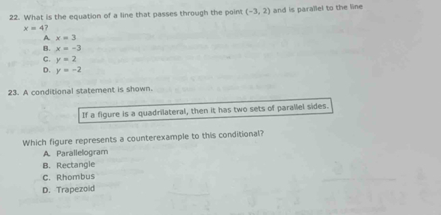 What is the equation of a line that passes through the point (-3,2) and is parallel to the line
x=4 ?
A. x=3
B. x=-3
C. y=2
D. y=-2
23. A conditional statement is shown.
If a figure is a quadrilateral, then it has two sets of parallel sides.
Which figure represents a counterexample to this conditional?
A. Parallelogram
B. Rectangle
C. Rhombus
D. Trapezoid