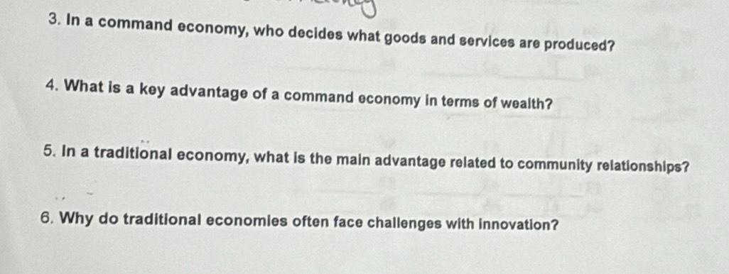 In a command economy, who decides what goods and services are produced? 
4. What is a key advantage of a command economy in terms of wealth? 
5. In a traditional economy, what is the main advantage related to community relationships? 
6. Why do traditional economies often face challenges with innovation?