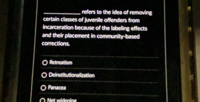 refers to the idea of removing
certain classes of juvenile offenders from
incarceration because of the labeling effects
and their placement in community-based
corrections,
Retreatism
Deinstitutionalization
Panacea
Net widenine