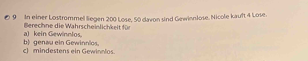 In einer Lostrommel liegen 200 Lose, 50 davon sind Gewinnlose. Nicole kauft 4 Lose. 
Berechne die Wahrscheinlichkeit für 
a) kein Gewinnlos, 
b) genau ein Gewinnlos, 
c) mindestens ein Gewinnlos.