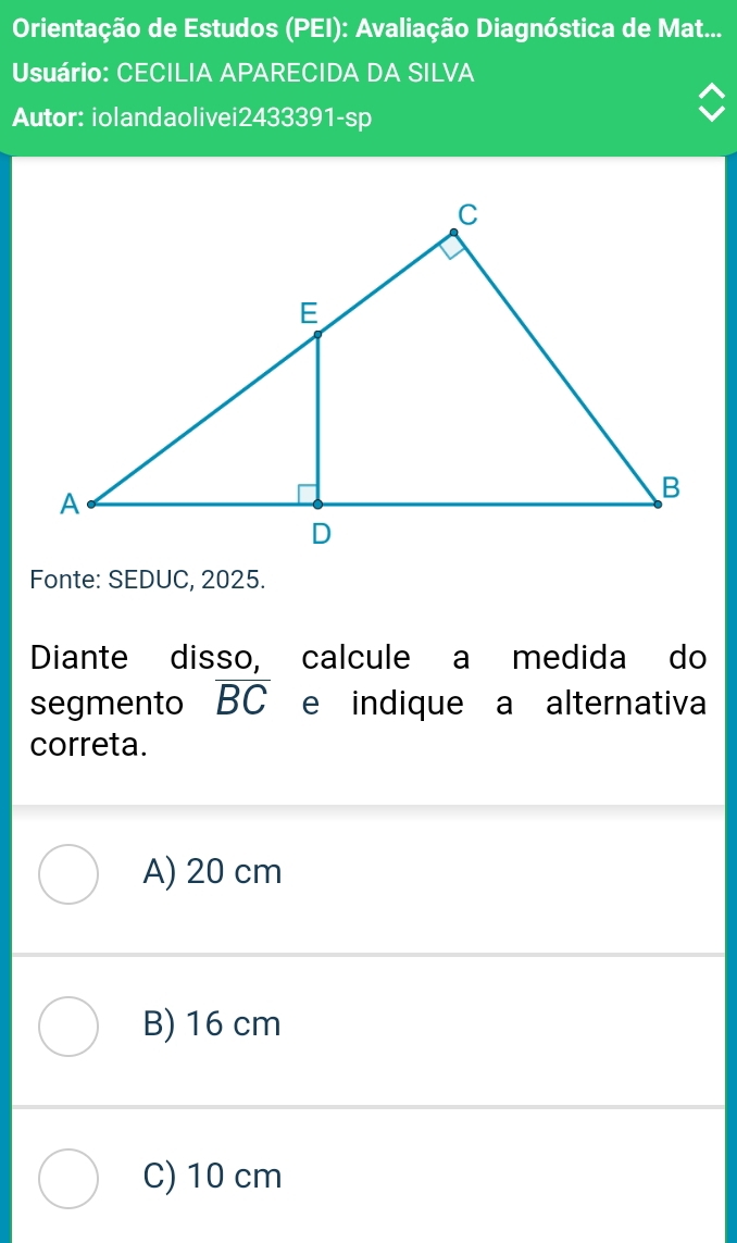 Orientação de Estudos (PEI): Avaliação Diagnóstica de Mat...
Usuário: CECILIA APARECIDA DA SILVA
Autor: iolandaolivei2433391-sp
Fonte: SEDUC, 2025.
Diante disso, calcule a medida do
segmento overline BC e indique a alternativa
correta.
A) 20 cm
B) 16 cm
C) 10 cm