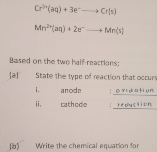 Cr^(3+)(aq)+3e^-to Cr(s)
Mn^(2+)(aq)+2e^-to Mn(s)
Based on the two half-reactions; 
(a) State the type of reaction that occurs 
_ 
i. anode : 
ii. cathode : 
_ 
(b) Write the chemical equation for